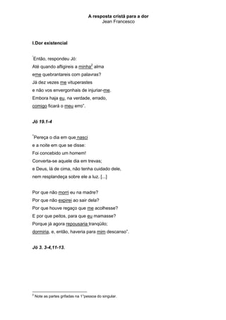 A resposta cristã para a dor
                                         Jean Francesco



I. Dor existencial

“
Então, respondeu Jó:
Até quando afligireis a minha2 alma
eme quebrantareis com palavras?
Já dez vezes me vituperastes
e não vos envergonhais de injuriar-me.
Embora haja eu, na verdade, errado,
comigo ficará o meu erro”.


Jó 19.1-4

“
    Pereça o dia em que nasci
e a noite em que se disse:
Foi concebido um homem!
Converta-se aquele dia em trevas;
e Deus, lá de cima, não tenha cuidado dele,
nem resplandeça sobre ele a luz. [...]


Por que não morri eu na madre?
Por que não expirei ao sair dela?
Por que houve regaço que me acolhesse?
E por que peitos, para que eu mamasse?
Porque já agora repousaria tranqüilo;
dormiria, e, então, haveria para mim descanso”.


Jó 3. 3-4,11-13.




2
    Note as partes grifadas na 1°pessoa do singular.
 