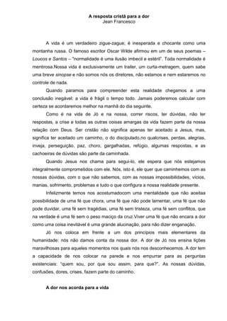 A resposta cristã para a dor
                                 Jean Francesco



      A vida é um verdadeiro zigue-zague; é inesperada e chocante como uma
montanha russa. O famoso escritor Oscar Wilde afirmou em um de seus poemas –
Loucos e Santos – "normalidade é uma ilusão imbecil e estéril”. Toda normalidade é
mentirosa.Nossa vida é exclusivamente um trailer, um curta-metragem, quem sabe
uma breve sinopse e não somos nós os diretores, não estamos e nem estaremos no
controle de nada.
      Quando paramos para compreender esta realidade chegamos a uma
conclusão inegável: a vida é frágil o tempo todo. Jamais poderemos calcular com
certeza se acordaremos melhor na manhã do dia seguinte.
      Como é na vida de Jó e na nossa, correr riscos, ter dúvidas, não ter
respostas, a crise e todas as outras coisas amargas da vida fazem parte da nossa
relação com Deus. Ser cristão não significa apenas ter aceitado a Jesus, mas,
significa ter aceitado um caminho, o do discipulado,no qualcrises, perdas, alegrias,
inveja, perseguição, paz, choro, gargalhadas, refúgio, algumas respostas, e as
cachoeiras de dúvidas são parte da caminhada.
      Quando Jesus nos chama para segui-lo, ele espera que nós estejamos
integralmente comprometidos com ele. Nós, isto é, ele quer que caminhemos com as
nossas dúvidas, com o que não sabemos, com as nossas impossibilidades, vícios,
manias, sofrimento, problemas e tudo o que configura a nossa realidade presente.
      Infelizmente temos nos acostumadocom uma mentalidade que não aceitaa
possibilidade de uma fé que chora, uma fé que não pode lamentar, uma fé que não
pode duvidar, uma fé sem tragédias, uma fé sem tristeza, uma fé sem conflitos, que
na verdade é uma fé sem o peso maciço da cruz.Viver uma fé que não encara a dor
como uma coisa inevitável é uma grande alucinação, para não dizer enganação.
      Jó nos coloca em frente a um dos princípios mais elementares da
humanidade: nós não damos conta da nossa dor. A dor de Jó nos ensina lições
maravilhosas para aqueles momentos nos quais nós nos desconhecemos. A dor tem
a capacidade de nos colocar na parede e nos empurrar para as perguntas
existenciais: “quem sou, por que sou assim, para que?”. As nossas dúvidas,
confusões, dores, crises, fazem parte do caminho.


      A dor nos acorda para a vida
 