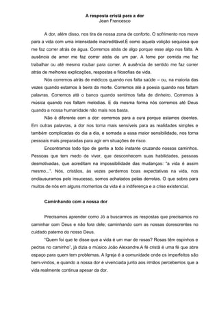 A resposta cristã para a dor
                                 Jean Francesco


      A dor, além disso, nos tira de nossa zona de conforto. O sofrimento nos move
para a vida com uma intensidade inacreditável.É como aquela volição sequiosa que
me faz correr atrás de água. Corremos atrás de algo porque esse algo nos falta. A
ausência de amor me faz correr atrás de um par. A fome por comida me faz
trabalhar ou até mesmo roubar para comer. A ausência de sentido me faz correr
atrás de melhores explicações, respostas e filosofias de vida.
      Nós corremos atrás de médicos quando nos falta saúde – ou, na maioria das
vezes quando estamos à beira da morte. Corremos até a poesia quando nos faltam
palavras. Corremos até o banco quando sentimos falta de dinheiro. Corremos à
música quando nos faltam melodias. E da mesma forma nós corremos até Deus
quando a nossa humanidade não mais nos basta.
      Não é diferente com a dor: corremos para a cura porque estamos doentes.
Em outras palavras, a dor nos torna mais sensíveis para as realidades simples e
também complicadas do dia a dia, e somada a essa maior sensibilidade, nos torna
pessoais mais preparadas para agir em situações de risco.
      Encontramos todo tipo de gente a todo instante cruzando nossos caminhos.
Pessoas que tem medo de viver, que desconhecem suas habilidades, pessoas
desmotivadas, que acreditam na impossibilidade das mudanças: “a vida é assim
mesmo...”. Nós, cristãos, às vezes perdemos boas expectativas na vida, nos
enclausuramos pelo insucesso, somos achatados pelas derrotas. O que sobra para
muitos de nós em alguns momentos da vida é a indiferença e a crise existencial.


      Caminhando com a nossa dor


      Precisamos aprender como Jó a buscarmos as respostas que precisamos no
caminhar com Deus e não fora dele; caminhando com as nossas dorescrentes no
cuidado paterno do nosso Deus.
      “Quem foi que te disse que a vida é um mar de rosas? Rosas têm espinhos e
pedras no caminho”, já dizia o músico João Alexandre.A fé cristã é uma fé que abre
espaço para quem tem problemas. A Igreja é a comunidade onde os imperfeitos são
bem-vindos, e quando a nossa dor é vivenciada junto aos irmãos percebemos que a
vida realmente continua apesar da dor.
 
