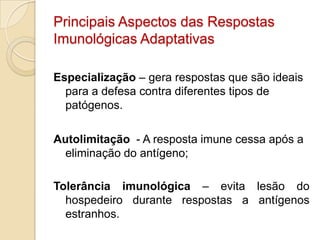 Principais Aspectos das Respostas
Imunológicas Adaptativas

Especialização – gera respostas que são ideais
  para a defesa contra diferentes tipos de
  patógenos.

Autolimitação - A resposta imune cessa após a
  eliminação do antígeno;

Tolerância imunológica – evita lesão do
  hospedeiro durante respostas a antígenos
  estranhos.
 