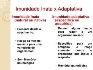 Imunidade Inata x Adaptativa
Imunidade inata         Imunidade adaptativa
  (natural ou nativa)     (específica ou
                          adquirida)
 • Presente desde o      • Requer algum tempo
   nascimento.             para   reagir   a  um
                           organismo invasor.

 • Reage da mesma
   maneira para uma      • Específico  para    um
   variedade de            antígeno   e      reage
   organismos.             somente    contra     o
                           organismo que induz a
                           resposta.
 • Sem Memória
   Imunológica
                         • Memória Imunológica
 