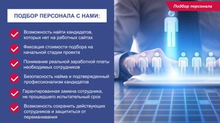 10
ПОДБОР ПЕРСОНАЛА С НАМИ:
Возможность найти кандидатов,
которых нет на работных сайтах
Гарантированная замена сотрудника,
не прошедшего испытательный срок
Возможность сохранить действующих
сотрудников и защититься от
переманивания
Фиксация стоимости подбора на
начальной стадии проекта
Понимание реальной заработной платы
необходимых сотрудников
Безопасность найма и подтвержденный
профессионализм кандидатов
Подбор персонала
 