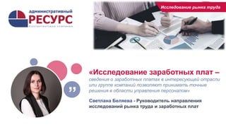 «Исследование заработных плат –
сведения о заработных платах в интересующей отрасли
или группе компаний позволяют принимать точные
решения в области управления персоналом»
Светлана Беляева - Руководитель направления
исследований рынка труда и заработных плат
”
Исследование рынка труда
 