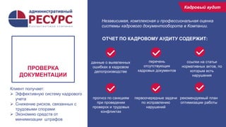 15
рекомендуемый план
оптимизации работы
ПРОВЕРКА
ДОКУМЕНТАЦИИ
Кадровый
аудит
Кадровый аудит
первоочередные задачи
по исправлению
нарушений
прогноз по санкциям
при проведении
проверок и трудовых
конфликтах
данные о выявленных
ошибках в кадровом
делопроизводстве
перечень
отсутствующих
кадровых документов
ссылки на статьи
нормативных актов, по
которым есть
нарушения
ОТЧЕТ ПО КАДРОВОМУ АУДИТУ СОДЕРЖИТ:
Независимая, комплексная и профессиональная оценка
системы кадрового документооборота в Компании.
Клиент получает:
 Эффективную систему кадрового
учета
 Снижение рисков, связанных с
трудовыми спорами
 Экономию средств от
минимизации штрафов
 