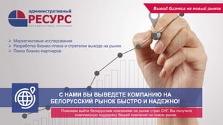 С НАМИ ВЫ ВЫВЕДЕТЕ КОМПАНИЮ НА
БЕЛОРУССКИЙ РЫНОК БЫСТРО И НАДЕЖНО!
Поможем выйти белорусским компаниям на рынки стран СНГ. Вы получите
комплексную поддержку Вашей компании на новом рынке.
Вывод бизнеса на новый рынок
 Маркетинговые исследования
 Разработка бизнес-плана и стратегии выхода на рынок
 Поиск бизнес-партнеров
 