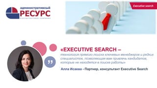 «EXECUTIVE SEARCH –
технология прямого поиска ключевых менеджеров и редких
специалистов, позволяющая вам привлечь кандидатов,
которые не находятся в поиске работы»
Алла Исаева - Партнер, консультант Executive Search
”
Executive search
 