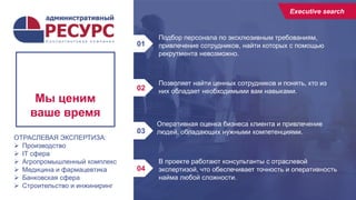 8
Подбор персонала по эксклюзивным требованиям,
привлечение сотрудников, найти которых с помощью
рекрутмента невозможно.
01
02
03
04
Мы ценим
ваше время
Executive
search
Executive search
Позволяет найти ценных сотрудников и понять, кто из
них обладает необходимыми вам навыками.
Оперативная оценка бизнеса клиента и привлечение
людей, обладающих нужными компетенциями.
В проекте работают консультанты с отраслевой
экспертизой, что обеспечивает точность и оперативность
найма любой сложности.
ОТРАСЛЕВАЯ ЭКСПЕРТИЗА:
 Производство
 IT сфера
 Агропромышленный комплекс
 Медицина и фармацевтика
 Банковская сфера
 Строительство и инжиниринг
 