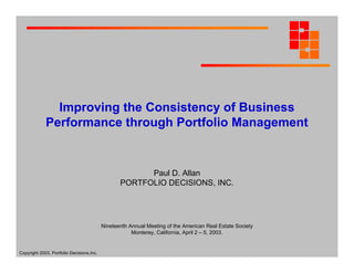 Improving the Consistency of Business
Performance through Portfolio Management

Paul D. Allan
PORTFOLIO DECISIONS, INC.

Nineteenth Annual Meeting of the American Real Estate Society
Monterey, California, April 2 – 5, 2003.

Copyright 2003, Portfolio Decisions,Inc.

 