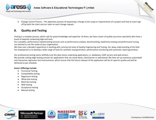  Change Control Process - The objectives process of requesting a change to the scope or requirements of a project and how to reach sign
off by both the client and our team on each change request.
8. Quality and Testing
Testing is a complex process, which calls for great knowledge and expertise. At Aress, we have a team of quality assurance specialists who have a
knack of expertly conducting high-end tests.
Our complete, performance-related testing services such as performance analysis, benchmarking, load/stress testing and performance tuning
are tailored to suit the needs of your organization.
We have over a decade's experience in working with commercial tools of Quality Engineering and Testing. Our deep understanding of the field
has empowered us to develop a wide range of tools for synthetic load generation, performance monitoring and automatic report generation.
Our professional testing teams skillfully tune the data stores underlying applications i.e. databases, LDAP servers and web servers.
We provide cutting-edge testing services for applications that are stand-alone, client/server or web-based. We have set up numerous automated
and interactive regression test environments, which ensure that the future releases of the application will be of superior quality and will be
delivered as per schedule.
Aress's Offerings include:
 Functional Testing
 Compatibility testing
 Regression testing
 White box testing
 Black box testing
 Web testing
 Acceptance testing
 Manual testing
 