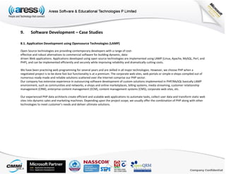 9. Software Development – Case Studies
8.1. Application Development using Opensource Technologies (LAMP)
Open Source technologies are providing contemporary developers with a range of cost‐
effective and robust alternatives to commercial software for building dynamic, data‐
driven Web applications. Applications developed using open source technologies are implemented using LAMP (Linux, Apache, MySQL, Perl, and
PHP), and can be implemented efficiently and securely while improving reliability and dramatically cutting costs.
We have been practicing web programming for several years and are skilled in all major technologies. However, we choose PHP when a
negotiated project is to be done fast but functionality is at a premium. The corporate web sites, web portals or simple e‐shops compiled out of
numerous ready‐made and reliable solutions scattered over the Internet comprise our PHP sector.
Our company has extensive experience in outsourcing software development of custom solutions implemented in PHP/MySQL basically LAMP
environment, such as communities and networks, e‐shops and online marketplaces, billing systems, media streaming, customer relationship
management (CRM), enterprise content management (ECM), content management systems (CMS), corporate web sites, etc.
Our experienced PHP data architects create efficient and scalable web applications to automate tasks, collect user data and transform static web
sites into dynamic sales and marketing machines. Depending upon the project scope, we usually offer the combination of PHP along with other
technologies to meet customer’s needs and deliver ultimate solutions.
 