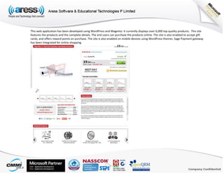 This web application has been developed using WordPress and Magento. It currently displays over 6,000 top quality products. This site
features the products and the complete details. The end users can purchase the products online. The site is also enabled to accept gift
cards, and offers reward points on purchase. The site is also enabled on mobile devices using WordPress themes. Sage Payment gateway
has been integrated for online shopping.
 