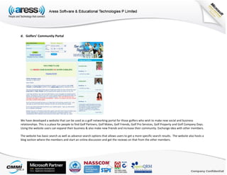 d. Golfers’ Community Portal
We have developed a website that can be used as a golf networking portal for those golfers who wish to make new social and business
relationships. This is a place for people to find Golf Partners, Golf Mates, Golf Friends, Golf Pro Services, Golf Property and Golf Company Days.
Using the website users can expand their business & also make new friends and increase their community. Exchange idea with other members.
The website has basic search as well as advance search options that allows users to get a more specific search results. The website also hosts a
blog section where the members and start an online discussion and get the reviews on that from the other members.
 