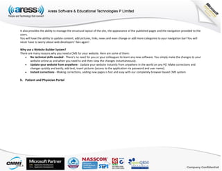 It also provides the ability to manage the structural layout of the site, the appearance of the published pages and the navigation provided to the
users.
You will have the ability to update content, add pictures, links, news and even change or add more categories to your navigation bar! You will
never have to worry about web developers' fees again!
Why use a Website Builder System?
There are many reasons why you need a CMS for your website. Here are some of them:
 No technical skills needed - There's no need for you or your colleagues to learn any new software. You simply make the changes to your
website online as and when you need to and then view the changes instantaneously.
 Update your website from anywhere - Update your website instantly from anywhere in the world on any PC! Make corrections and
changes quickly and easily, add text, insert pictures (access to the application via password and user name).
 Instant corrections - Making corrections, adding new pages is fast and easy with our completely browser-based CMS system
h. Patient and Physician Portal
 