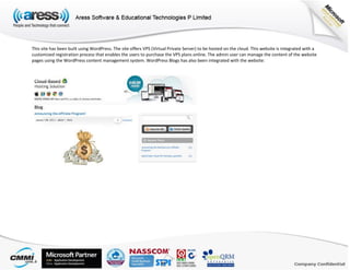 This site has been built using WordPress. The site offers VPS (Virtual Private Server) to be hosted on the cloud. This website is integrated with a
customized registration process that enables the users to purchase the VPS plans online. The admin user can manage the content of the website
pages using the WordPress content management system. WordPress Blogs has also been integrated with the website:
 