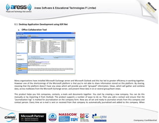 8.3. Desktop Application Development using ASP.Net
a. Office Collaboration Tool
Many organizations have installed Microsoft Exchange server and Microsoft Outlook and this has led to greater efficiency in working together.
However one of the shortcomings of the Microsoft platform is that you’re not able to share information stored on this platform. By sharing,
meaning that the platform doesn’t have any views which will provide you with “grouped” information. Views, which will gather and combine
data, across mailboxes from the Microsoft Exchange server, and present these data in on or several group/team views.
This product helps you link companies, contacts, e-mails and documents together. You start by creating a new company. You can do this
manually or by importing it from Outlook. The product supports a number of ways to do so. Then you add a contact and ensure that the
“journalization tag” is marked for journalization on the company form. Now you all set and ready to journalize emails from this company and
contact person. Every time an e-mail is sent or received from that company its automatically journalized and added to this company. When
 
