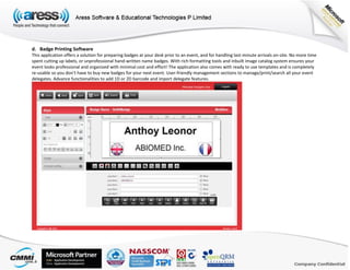 d. Badge Printing Software
This application offers a solution for preparing badges at your desk prior to an event, and for handling last-minute arrivals on-site. No more time
spent cutting up labels, or unprofessional hand-written name badges. With rich formatting tools and inbuilt image catalog system ensures your
event looks professional and organized with minimal cost and effort! The application also comes with ready to use templates and is completely
re-usable so you don’t have to buy new badges for your next event. User-friendly management sections to manage/print/search all your event
delegates. Advance functionalities to add 1D or 2D barcode and import delegate features.
 