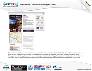 This is restaurant portal where restaurant owners can register their restaurants so that they can be listed on the portal or become a member to
enjoy half price dining in the top restaurants in London and Home countries. This web based portal can be managed by an admin section.
This application makes it easy for restaurant owners to manage and fine-tune their dining offers, whether it is a single restaurant or a chain of
restaurants. They can change the description and photos, try out different limited-period offers and even change the dining discount offer.
 