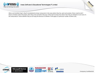When card members log in, they’ll immediately be shown restaurants in the areas where they live, work and socialize. Diners need to tell if
they’re members when they book, when they arrive and when they pay. If they wish to bring more diners than they are allowed on one Card, it’s
the restaurateurs’ choice whether they can all enjoy the discount or whether it will apply to a particular number of diners only.
 