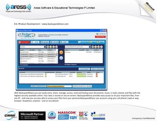 8.6. Product Development – www.backupandshare.com
With BackupandShare you can easily store, share, manage, access, send and backup your documents, music, e-mails, photos and files with the
highest security available online. Your data is stored on secure servers. BackupandShare provides easy access to all your important files, from
any PC - and now you are also able to access your files from your personal BackupandShare user account using your cell phone’s web or wap
browser. Anywhere, anytime – and on any device!
 