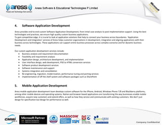 4. Software Application Development
Aress provides end-to-end custom Software Application Development, from initial case analysis to post-implementation support. Using the best
technologies and practices, we ensure high quality custom business applications.
To gain competitive edge, it is crucial to look at application solutions that help to connect your business across boundaries. ‘Application
Development and Integration’ services of Aress helps customer organizations in development, integration and aligning applications with their
business across technologies. These applications can support entire business processes across complex scenarios and for dynamic business
needs.
Our custom application development services include:
 Business analysis and requirement documentation
 Feasibility and requirement analysis
 Application design, architecture development, and implementation
 User interface design, web development, PSD to HTML conversion services
 Software product development services
 Software maintenance and support
 Systems integration and consolidation
 Re-engineering, migration, modernization, performance tuning and porting services
 Implementation of off the shelf system and software packages such as SharePoint
5. Mobile Application Development
Aress mobile application development team develops custom software for the iPhone, Android, Windows Phone 7/8 and Blackberry platforms,
among other mobile devices and operating systems. Native and browser-based applications are transforming the way businesses enable mobile
workforces, acquire new customers and extend offers, as well as how they service and communicate with existing customers. We don’t just
design for specification but design for performance as well.
 