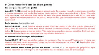 5º Jesus ressuscitou com um corpo glorioso
Por isso passou através de portas
João 20.19, (26) Ao cair da tarde daquele primeiro dia da semana, estando os discípulos reunidos
a portas trancadas, por medo dos judeus, Jesus entrou, pôs-se no meio deles e disse: "Paz seja
com vocês v26 Uma semana mais tarde, os seus discípulos estavam outra vez ali, e Tomé com
eles. Apesar de estarem trancadas as portas, Jesus entrou, pôs-se no meio deles e disse: "Paz seja
com vocês!
Lucas 24.30-32 (19-30) Quando estava à mesa com eles, tomou o pão, deu graças, partiu-o e o
deu a eles. 31 Então os olhos deles foram abertos e o reconheceram, e ele desapareceu da vista
deles. 32 Perguntaram-se um ao outro: "Não estavam ardendo os nossos corações dentro de nós,
enquanto ele nos falava no caminho e nos expunha as Escrituras?
Podia aparece (Materializar-se)
As marcas da crucificação eram visíveis
Lucas 24. 39-40 Vejam as minhas mãos e os meus pés. Sou eu mesmo! Toquem-me e vejam; um
espírito não tem carne nem ossos, como vocês estão vendo que eu tenho" 40 Tendo dito isso,
mostrou-lhes as mãos e os pés.
Estas marcas serão vistas quando Ele voltar: Zacarias 13.6. Se alguém lhe perguntar: ‘Que
feridas são estas no seu corpo? ’, ele responderá: ‘Eu fui ferido na casa de meus amigos
 