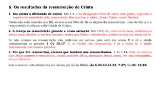 6. Os resultados da ressurreição de Cristo
1. Ela atesta a divindade de Cristo. Rm 1.4. e foi designado Filho de Deus com poder, segundo o
espírito de santidade pela ressurreição dos mortos, a saber, Jesus Cristo, nosso Senhor.
Paulo não está dizendo que Ele só veio a ser filho de Deus depois da ressurreição, não ele diz que a
ressurreição confirma a divindade de Cristo.
2. A crença na ressurreição garante a nossa salvação: Rm 10.9. Se, com a tua boca, confessares
Jesus como Senhor e, em teu coração, creres que Deus o ressuscitou dentre os mortos, serás salvo.
Se não cremos na ressurreição não podemos ser salvos, pois sem ela nossa fé é vã e ainda
permanecem no pecado. 1 Co 15.17. E, se Cristo não ressuscitou, é vã a vossa fé, e ainda
permaneceis nos vossos pecados.
3. Por que Ele ressuscitou, cremos que também nós ressuscitamos. 1 Ts 4.14. Pois, se cremos
que Jesus morreu e ressuscitou, assim também Deus, mediante Jesus, trará, em sua companhia,
os que dormem.
Jesus atestou isto afirmando em várias partes da Bíblia (Jo 6.39-40,44,54; 7.37; 11.24; 12;48)
 