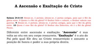 A Ascensão e Exaltação de Cristo
Diferente entre ascensão e exaltação. “Ascensão” é sua
volta ao céu em seu corpo ressurreto. “Exaltação” é o ato do
Pai pelo qual Ele deu ao Cristo ressurreição e assunto a
posição de honra e poder a sua própria destra.
Salmos 24.8-10 Abram-se, ó portais; abram-se, ó portas antigas, para que o Rei da
glória entre. 8 Quem é o Rei da glória? O Senhor forte e valente, o Senhor valente nas
guerras. 9 Abram-se, ó portais; abram-se, ó portas antigas, para que o Rei da glória
entre. 10 Quem é esse Rei da glória? O Senhor dos Exércitos; ele é o Rei da glória!
Pausa.
 
