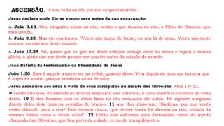 ASCENSÃO: é sua volta ao céu em seu corpo ressurreto
Jesus declara onde Ele se encontrava antes da sua encarnação:
a. João 3.13. Ora, ninguém subiu ao céu, senão o que desceu do céu, o Filho do Homem, que
está no céu.
b. João 8.23. Mas ele continuou: "Vocês são daqui de baixo; eu sou lá de cima. Vocês são deste
mundo; eu não sou deste mundo.
c. João 17.24 Pai, quero que os que me deste estejam comigo onde eu estou e vejam a minha
glória, a glória que me deste porque me amaste antes da criação do mundo
João Batista da testemunho da Eternidade de Jesus
João 1.30. Este é aquele a quem eu me referi, quando disse: Vem depois de mim um homem que
é superior a mim, porque já existia antes de mim
Jesus ascendeu aos céus à vista de seus discípulos no monte das Oliveiras: Atos 1.9-12.
9 Tendo dito isso, foi elevado às alturas enquanto eles olhavam, e uma nuvem o encobriu da vista
deles. 10 E eles ficaram com os olhos fixos no céu enquanto ele subia. De repente surgiram
diante deles dois homens vestidos de branco, 11 que lhes disseram: "Galileus, por que vocês
estão olhando para o céu? Este mesmo Jesus, que dentre vocês foi elevado ao céu, voltará da
mesma forma como o viram subir". 12 Então eles voltaram para Jerusalém, vindo do monte
chamado das Oliveiras, que fica perto da cidade, cerca de um quilômetro.
 