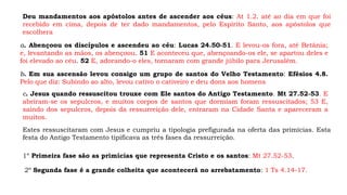 Deu mandamentos aos apóstolos antes de ascender aos céus: At 1.2. até ao dia em que foi
recebido em cima, depois de ter dado mandamentos, pelo Espírito Santo, aos apóstolos que
escolhera
a. Abençoou os discípulos e ascendeu ao céu: Lucas 24.50-51. E levou-os fora, até Betânia;
e, levantando as mãos, os abençoou. 51 E aconteceu que, abençoando-os ele, se apartou deles e
foi elevado ao céu. 52 E, adorando-o eles, tornaram com grande júbilo para Jerusalém.
b. Em sua ascensão levou consigo um grupo de santos do Velho Testamento: Efésios 4.8.
Pelo que diz: Subindo ao alto, levou cativo o cativeiro e deu dons aos homens
c. Jesus quando ressuscitou trouxe com Ele santos do Antigo Testamento. Mt 27.52-53. E
abriram-se os sepulcros, e muitos corpos de santos que dormiam foram ressuscitados; 53 E,
saindo dos sepulcros, depois da ressurreição dele, entraram na Cidade Santa e apareceram a
muitos.
Estes ressuscitaram com Jesus e cumpriu a tipologia prefigurada na oferta das primícias. Esta
festa do Antigo Testamento tipificava as três fases da ressurreição.
1º Primeira fase são as primícias que representa Cristo e os santos: Mt 27.52-53.
2º Segunda fase é a grande colheita que acontecerá no arrebatamento: 1 Ts 4.14-17.
 