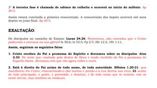 3º A terceira fase é chamada de rabisco da colheita e ocorrerá no início do milênio: Ap
20.4.
Assim estará concluída a primeira ressurreição. A ressurreição dos ímpios ocorrerá mil anos
depois no juízo final. Ap 20.5.
EXALTAÇÃO:
Os discípulos no caminho de Emaús: Lucas 24.26. Porventura, não convinha que o Cristo
padecesse e entrasse na sua glória? Is 50:6; Is 53:5; Fp 2:7; Hb 12:2; 1Pe 1:11;
Assim, seguiram os seguintes fatos:
1. Cristo recebeu do Pai a promessa do Espírito e derramou sobre os discípulos: Atos
2.33. De sorte que, exaltado pela destra de Deus e tendo recebido do Pai a promessa do
Espírito Santo, derramou isto que vós agora vedes e ouvis.
2. Está à direita do Pai acima de todo nome, de toda autoridade. Efésios 1.20-21. que
manifestou em Cristo, ressuscitando-o dos mortos e pondo-o à sua direita nos céus, 21 acima
de todo principado, e poder, e potestade, e domínio, e de todo nome que se nomeia, não só
neste século, mas também no vindouro.
 