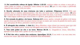3. Foi constituído cabeça da Igreja: Efésios 1.22-23. sujeitou todas as coisas a seus pés e,
sobre todas as coisas, o constituiu como cabeça da igreja, 23 que é o seu corpo, a plenitude
daquele que cumpre tudo em todos.
4. Recebe adoração de suas criaturas em todo o universo. Filipenses 2.9-11. Pelo que
também Deus o exaltou soberanamente e lhe deu um nome que é sobre todo o nome, 10 para
que ao nome de Jesus se dobre todo joelho dos que estão nos céus, e na terra, e debaixo da terra,
11 e toda língua confesse que Jesus Cristo é o Senhor, para glória de Deus Pai.
5. Foi coroado de glória e de honra. Hebreus 2.9 vemos, porém, coroado de glória e de honra
aquele Jesus que fora feito um pouco menor do que os anjos, por causa da paixão da morte, para
que, pela graça de Deus, provasse a morte por todos
6. É advogado dos cristãos. 1 João 2.1. Meus filhinhos, estas coisas vos escrevo para que não
pequeis; e, se alguém pecar, temos um Advogado para com o Pai, Jesus Cristo, o Justo.
7. Tem todo poder no céu e na terra. Mateus 28.18. E, chegando-se Jesus, falou-lhes,
dizendo: É-me dado todo o poder no céu e na terra.
8. É Rei dos reis e senhor dos senhores: Apocalipse 19.16. E na veste e na sua coxa tem
escrito este nome: REI DOS REIS E SENHOR DOS SENHORES
 