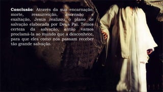 Conclusão: Através da sua encarnação,
morte, ressurreição, ascensão e
exaltação, Jesus realizou o plano de
salvação elaborada por Deus Pai. Temos
certeza da salvação, então vamos
proclamá-la ao mundo que a desconhece,
para que eles como nós passam receber
tão grande salvação.
 