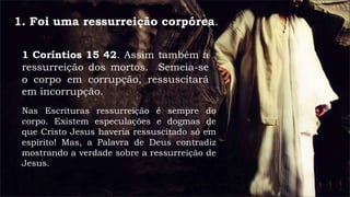 1. Foi uma ressurreição corpórea.
1 Coríntios 15 42. Assim também a
ressurreição dos mortos. Semeia-se
o corpo em corrupção, ressuscitará
em incorrupção.
Nas Escrituras ressurreição é sempre do
corpo. Existem especulações e dogmas de
que Cristo Jesus haveria ressuscitado só em
espírito! Mas, a Palavra de Deus contradiz
mostrando a verdade sobre a ressurreição de
Jesus.
 