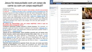 A resposta da Bíblia
A Bíblia diz que Jesus “foi morto na carne, mas recebeu vida [foi ressuscitado]
no espírito”. — 1 Pedro 3:18; Atos 13:34; 1 Coríntios 15:45; 2 Coríntios 5:16. As
próprias palavras de Jesus mostram que ele não seria ressuscitado com um
corpo de carne e sangue. Ele disse que daria sua “carne a favor da vida do
mundo” como um resgate para a humanidade. (João 6:51; Mateus 20:28) Se
Jesus tivesse sido ressuscitado em seu corpo carnal, o sacrifício dele como
resgate teria sido cancelado. Mas não foi isso o que aconteceu, pois a Bíblia diz
que Jesus sacrificou seu corpo e seu sangue “de uma vez para sempre”. —
Hebreus 9:11, 12.
Se Jesus foi ressuscitado com um corpo espiritual, como é que os
discípulos dele conseguiam vê-lo?
•Criaturas espirituais podem assumir a forma humana. Por exemplo, no
passado, anjos até mesmo comeram e beberam com humanos. (Gênesis 18:1-
8; 19:1-3) Mesmo assim, eles ainda eram criaturas espirituais e podiam deixar o
domínio físico. — Juízes 13:15-21.
•Depois de ser ressuscitado, Jesus também assumiu por um tempo uma
forma humana, assim como anjos já haviam feito antes. Mas, por ser uma
criatura espiritual, ele podia aparecer e desaparecer de repente. (Lucas
24:31; João 20:19, 26) Cada vez que Jesus se materializava, ele usava um
corpo diferente. É por isso que mesmo os amigos mais íntimos de Jesus só
conseguiam reconhecê-lo pelas coisas que ele dizia ou fazia. — Lucas 24:30,
31, 35; João 20:14-16; 21:6, 7.
•Quando Jesus apareceu ao apóstolo Tomé, ele usou um corpo que tinha
marcas de ferimentos. Como Tomé não acreditava que Jesus havia sido
ressuscitado, Jesus fez isso para fortalecer a fé de seu apóstolo. — João 20:24-
29.
Jesus foi ressuscitado com um corpo de
carne ou com um corpo espiritual?
 