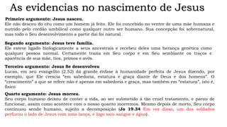 As evidencias no nascimento de Jesus
Primeiro argumento: Jesus nasceu.
Ele não desceu do céu como um homem já feito. Ele foi concebido no ventre de uma mãe humana e
nutrido pelo cordão umbilical como qualquer outro ser humano. Sua concepção foi sobrenatural,
mas todo o Seu desenvolvimento a partir daí foi natural.
Segundo argumento: Jesus teve família.
Ele esteve ligado biologicamente a seus ancestrais e recebeu deles uma herança genética como
qualquer pessoa normal. Certamente trazia em Seu corpo e em Seu semblante os traços e
aparência de sua mãe, tios, primos e avós.
Terceiro argumento: Jesus Se desenvolveu
Lucas, em seu evangelho (2.52) dá grande ênfase à humanidade perfeita de Jesus dizendo, por
exemplo, que Ele crescia “em sabedoria, estatura e graça diante de Deus e dos homens”. O
“crescimento” a que se refere não é apenas em sabedoria e graça, mas também em “estatura”, isto é,
físico
Quarto argumento: Jesus morreu.
Seu corpo humano deixou de conter a vida, ao ser submetido à tão cruel tratamento, e parou de
funcionar, assim como acontece com o nosso quanto morremos. Mesmo depois de morto, Seu corpo
continuou sendo humano, sujeito a decomposição (Jo 19.34 Em vez disso, um dos soldados
perfurou o lado de Jesus com uma lança, e logo saiu sangue e água).
 