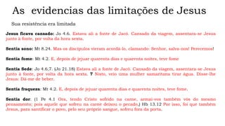 As evidencias das limitações de Jesus
Sua resistência era limitada
Jesus ficava cansado: Jo 4.6. Estava ali a fonte de Jacó. Cansado da viagem, assentara-se Jesus
junto à fonte, por volta da hora sexta.
Sentia sono: Mt 8.24. Mas os discípulos vieram acordá-lo, clamando: Senhor, salva-nos! Perecemos!
Sentia fome: Mt 4.2. E, depois de jejuar quarenta dias e quarenta noites, teve fome
Sentia Sede: Jo 4.6,7. (Jo 21.18) Estava ali a fonte de Jacó. Cansado da viagem, assentara-se Jesus
junto à fonte, por volta da hora sexta. 7 Nisto, veio uma mulher samaritana tirar água. Disse-lhe
Jesus: Dá-me de beber.
Sentia fraqueza: Mt 4.2. E, depois de jejuar quarenta dias e quarenta noites, teve fome.
Sentia dor: (1 Pe 4.1 Ora, tendo Cristo sofrido na carne, armai-vos também vós do mesmo
pensamento; pois aquele que sofreu na carne deixou o pecado,) Hb 13.12 Por isso, foi que também
Jesus, para santificar o povo, pelo seu próprio sangue, sofreu fora da porta.
 