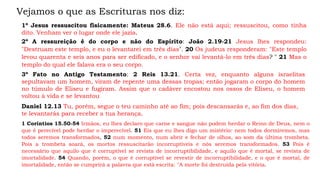 Vejamos o que as Escrituras nos diz:
1º Jesus ressuscitou fisicamente: Mateus 28.6. Ele não está aqui; ressuscitou, como tinha
dito. Venham ver o lugar onde ele jazia.
2º A ressureição é do corpo e não do Espírito: João 2.19-21 Jesus lhes respondeu:
"Destruam este templo, e eu o levantarei em três dias". 20 Os judeus responderam: "Este templo
levou quarenta e seis anos para ser edificado, e o senhor vai levantá-lo em três dias? " 21 Mas o
templo do qual ele falava era o seu corpo.
3º Fato no Antigo Testamento: 2 Reis 13.21. Certa vez, enquanto alguns israelitas
sepultavam um homem, viram de repente uma dessas tropas; então jogaram o corpo do homem
no túmulo de Eliseu e fugiram. Assim que o cadáver encostou nos ossos de Eliseu, o homem
voltou à vida e se levantou
Daniel 12.13 Tu, porém, segue o teu caminho até ao fim; pois descansarás e, ao fim dos dias,
te levantarás para receber a tua herança.
1 Coríntios 15.50-54 Irmãos, eu lhes declaro que carne e sangue não podem herdar o Reino de Deus, nem o
que é perecível pode herdar o imperecível. 51 Eis que eu lhes digo um mistério: nem todos dormiremos, mas
todos seremos transformados, 52 num momento, num abrir e fechar de olhos, ao som da última trombeta.
Pois a trombeta soará, os mortos ressuscitarão incorruptíveis e nós seremos transformados. 53 Pois é
necessário que aquilo que é corruptível se revista de incorruptibilidade, e aquilo que é mortal, se revista de
imortalidade. 54 Quando, porém, o que é corruptível se revestir de incorruptibilidade, e o que é mortal, de
imortalidade, então se cumprirá a palavra que está escrita: "A morte foi destruída pela vitória.
 