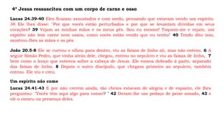 4º Jesus ressuscitou com um corpo de carne e osso
Lucas 24.39-40 Eles ficaram assustados e com medo, pensando que estavam vendo um espírito.
38 Ele lhes disse: "Por que vocês estão perturbados e por que se levantam dúvidas em seus
corações? 39 Vejam as minhas mãos e os meus pés. Sou eu mesmo! Toquem-me e vejam; um
espírito não tem carne nem ossos, como vocês estão vendo que eu tenho" 40 Tendo dito isso,
mostrou-lhes as mãos e os pés.
João 20.5-8 Ele se curvou e olhou para dentro, viu as faixas de linho ali, mas não entrou. 6 A
seguir Simão Pedro, que vinha atrás dele, chegou, entrou no sepulcro e viu as faixas de linho, 7
bem como o lenço que estivera sobre a cabeça de Jesus. Ele estava dobrado à parte, separado
das faixas de linho. 8 Depois o outro discípulo, que chegara primeiro ao sepulcro, também
entrou. Ele viu e creu.
Um espírito não come
Lucas 24.41-43 E por não crerem ainda, tão cheios estavam de alegria e de espanto, ele lhes
perguntou: "Vocês têm aqui algo para comer? " 42 Deram-lhe um pedaço de peixe assado, 43 e
ele o comeu na presença deles.
 