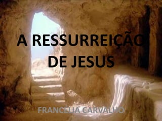 A RESSURREIÇÃO
DE JESUS
FRANCÉLIA CARVALHO
 