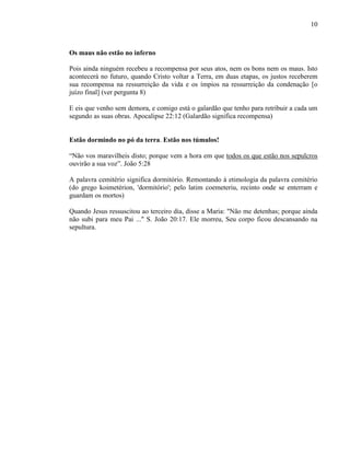 10
Os maus não estão no inferno
Pois ainda ninguém recebeu a recompensa por seus atos, nem os bons nem os maus. Isto
acontecerá no futuro, quando Cristo voltar a Terra, em duas etapas, os justos receberem
sua recompensa na ressurreição da vida e os ímpios na ressurreição da condenação [o
juízo final] (ver pergunta 8)
E eis que venho sem demora, e comigo está o galardão que tenho para retribuir a cada um
segundo as suas obras. Apocalipse 22:12 (Galardão significa recompensa)
Estão dormindo no pó da terra. Estão nos túmulos!
“Não vos maravilheis disto; porque vem a hora em que todos os que estão nos sepulcros
ouvirão a sua voz”. João 5:28
A palavra cemitério significa dormitório. Remontando à etimologia da palavra cemitério
(do grego koimetérion, 'dormitório'; pelo latim coemeteriu, recinto onde se enterram e
guardam os mortos)
Quando Jesus ressuscitou ao terceiro dia, disse a Maria: "Não me detenhas; porque ainda
não subi para meu Pai ..." S. João 20:17. Ele morreu, Seu corpo ficou descansando na
sepultura.
 