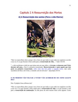 11
Capitulo 2 A Ressurreição dos Mortos
A) A Ressurreição dos santos (Para a vida Eterna)
“Não vos maravilheis disto; porque vêm a hora em que todos os que estão nos sepulcros ouvirão
a sua voz. E os que fizeram o bem sairão para a ressurreição da vida; ...” João 5:28-30.
“...e não receberam o sinal em suas testas nem em suas mãos; e viveram, e reinaram com Cristo
durante mil anos... Esta é a primeira ressurreição. Bem-aventurado e santo aquele que tem
parte na primeira ressurreição; sobre estes não tem poder a segunda morte; mas serão
sacerdotes de Deus e de Cristo, e reinarão com ele mil anos”. Apocalipse 20:4-6.
8- OS MORTOS VÃO VOLTAR A VIVER? VÃO ACORDAR DE SEU SONO ALGUM
DIA?
Sim. O próprio Jesus afirmou isto!
“Não vos maravilheis disto; porque vem a hora em que todos os que estão nos sepulcros ouvirão
a sua voz. E os que fizeram o bem sairão para a ressurreição da vida; e os que fizeram o mal
para a ressurreição da condenação. Eu não posso de mim mesmo fazer coisa alguma. Como
 