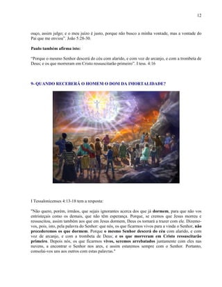 12
ouço, assim julgo; e o meu juízo é justo, porque não busco a minha vontade, mas a vontade do
Pai que me enviou”. João 5:28-30.
Paulo também afirma isto:
“Porque o mesmo Senhor descerá do céu com alarido, e com voz de arcanjo, e com a trombeta de
Deus; e os que morreram em Cristo ressuscitarão primeiro”. I tess. 4:16
9- QUANDO RECEBERÁ O HOMEM O DOM DA IMORTALIDADE?
I Tessalonicenses 4:13-18 tem a resposta:
"Não quero, porém, irmãos, que sejais ignorantes acerca dos que já dormem, para que não vos
entristeçais como os demais, que não têm esperança. Porque, se cremos que Jesus morreu e
ressuscitou, assim também aos que em Jesus dormem, Deus os tornará a trazer com ele. Dizemo-
vos, pois, isto, pela palavra do Senhor: que nós, os que ficarmos vivos para a vinda o Senhor, não
precederemos os que dormem. Porque o mesmo Senhor descerá do céu com alarido, e com
voz de arcanjo, e com a trombeta de Deus; e os que morreram em Cristo ressuscitarão
primeiro. Depois nós, os que ficarmos vivos, seremos arrebatados juntamente com eles nas
nuvens, a encontrar o Senhor nos ares, e assim estaremos sempre com o Senhor. Portanto,
consolai-vos uns aos outros com estas palavras."
 