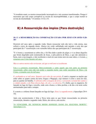 13
"A trombeta soará, os mortos ressuscitarão incorruptíveis e nós seremos transformados. Porque é
necessário que este corpo corruptível se revista de incorruptibilidade, e que o corpo mortal se
revista de imortalidade." I Corintios 15:52 e 53.
B) A Ressurreição dos ímpios (Para destruição)
10- E A RESSURREIÇÃO DA CONDENAÇÃO CITADA POR JESUS EM JOÃO 5:28-
30?
Ocorrerá mil anos após a segunda vinda. Quem ressuscitar nela não terá a vida eterna, mas
sofrerá o juízo da segunda morte. Abaixo em verde sublinhado está narrada a sorte dos que
participam da 1° ressurreição e em vermelho itálico dos que participam da 2° ressurreição.
"E vi tronos; e assentaram-se sobre eles, e foi-lhes dado o poder de julgar; e vi as almas daqueles
que foram degolados pelo testemunho de Jesus, e pela palavra de Deus, e que não adoraram a
besta, nem a sua imagem, e não receberam o sinal em suas testas nem em suas mãos; e viveram, e
reinaram com Cristo durante mil anos.
Mas os outros mortos não reviveram, até que os mil anos se acabaram.
Esta é a primeira ressurreição. Bem-aventurado e santo aquele que tem parte na primeira
ressurreição; sobre estes não tem poder a segunda morte; mas serão sacerdotes de Deus e de
Cristo, e reinarão com ele mil anos.
E, acabando-se os mil anos, Satanás será solto da sua prisão, E sairá a enganar as nações que
estão sobre os quatro cantos da terra, Gogue e Magogue, cujo número é como a areia do mar,
para as ajuntar em batalha. E subiram sobre a largura da terra, e cercaram o arraial dos santos e
a cidade amada; e de Deus desceu fogo, do céu, e os devorou. E o diabo, que os enganava, foi
lançado no lago de fogo e enxofre, onde está a besta e o falso profeta; e de dia e de noite serão
atormentados para todo o sempre.
E a morte e o inferno foram lançados no lago de fogo. Esta é a segunda morte. (Apocalipse 20:4-
10).
Após este acontecimento é feita a Nova terra para os que foram ressuscitados na primeira
ressurreição, durante a segunda vinda. Deles, dos salvos, esta escrito:
"O VENCEDOR, DE NENHUM MODO SOFRERÁ DANO DA SEGUNDA MORTE".
Apocalipse 2:11.
 