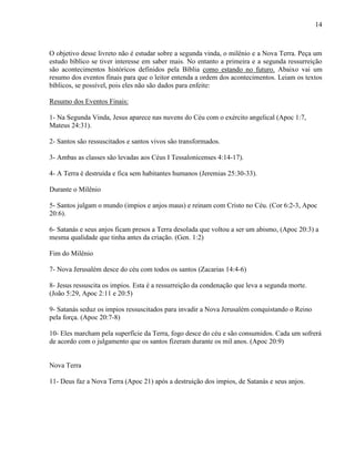 14
O objetivo desse livreto não é estudar sobre a segunda vinda, o milênio e a Nova Terra. Peça um
estudo bíblico se tiver interesse em saber mais. No entanto a primeira e a segunda ressurreição
são acontecimentos históricos definidos pela Bíblia como estando no futuro. Abaixo vai um
resumo dos eventos finais para que o leitor entenda a ordem dos acontecimentos. Leiam os textos
bíblicos, se possível, pois eles não são dados para enfeite:
Resumo dos Eventos Finais:
1- Na Segunda Vinda, Jesus aparece nas nuvens do Céu com o exército angelical (Apoc 1:7,
Mateus 24:31).
2- Santos são ressuscitados e santos vivos são transformados.
3- Ambas as classes são levadas aos Céus I Tessalonicenses 4:14-17).
4- A Terra é destruída e fica sem habitantes humanos (Jeremias 25:30-33).
Durante o Milênio
5- Santos julgam o mundo (impios e anjos maus) e reinam com Cristo no Céu. (Cor 6:2-3, Apoc
20:6).
6- Satanás e seus anjos ficam presos a Terra desolada que voltou a ser um abismo, (Apoc 20:3) a
mesma qualidade que tinha antes da criação. (Gen. 1:2)
Fim do Milênio
7- Nova Jerusalém desce do céu com todos os santos (Zacarias 14:4-6)
8- Jesus ressuscita os impios. Esta é a ressurreição da condenação que leva a segunda morte.
(João 5:29, Apoc 2:11 e 20:5)
9- Satanás seduz os impios ressuscitados para invadir a Nova Jerusalém conquistando o Reino
pela força. (Apoc 20:7-8)
10- Eles marcham pela superfície da Terra, fogo desce do céu e são consumidos. Cada um sofrerá
de acordo com o julgamento que os santos fizeram durante os mil anos. (Apoc 20:9)
Nova Terra
11- Deus faz a Nova Terra (Apoc 21) após a destruição dos impios, de Satanás e seus anjos.
 