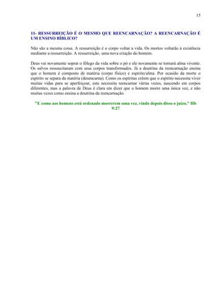 15
11- RESSURREIÇÃO É O MESMO QUE REENCARNAÇÃO? A REENCARNAÇÃO É
UM ENSINO BÍBLICO?
Não são a mesma coisa. A ressurreição é o corpo voltar a vida. Os mortos voltarão à existência
mediante a ressurreição. A ressurreição‚ uma nova criação do homem.
Deus vai novamente soprar o fôlego da vida sobre o pó e ele novamente se tornará alma vivente.
Os salvos ressuscitaram com seus corpos transformados. Já a doutrina da reencarnação ensina
que o homem é composto de matéria (corpo físico) e espírito/alma. Por ocasião da morte o
espírito se separa da matéria (desencarna). Como os espíritas crêem que o espírito necessita viver
muitas vidas para se aperfeiçoar, este necessita reencarnar várias vezes, nascendo em corpos
diferentes, mas a palavra de Deus é clara em dizer que o homem morre uma única vez, e não
muitas vezes como ensina a doutrina da reencarnação.
"E como aos homens está ordenado morrerem uma vez, vindo depois disso o juízo," Hb
9:27
 