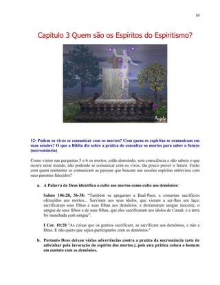 16
Capitulo 3 Quem são os Espíritos do Espiritismo?
12- Podem os vivos se comunicar com os mortos? Com quem os espíritas se comunicam em
suas sessões? O que a Bíblia diz sobre a prática de consultar os mortos para saber o futuro
(necromância)
Como vimos nas perguntas 5 e 6 os mortos, estão dormindo, sem consciência e não sabem o que
ocorre neste mundo, não podendo se comunicar com os vivos, tão pouco prever o futuro. Então
com quem realmente se comunicam as pessoas que buscam nas sessões espíritas entrevista com
seus parentes falecidos?
a. A Palavra de Deus identifica o culto aos mortos como culto aos demônios:
Salmo 106:28, 36-38: “Também se apegaram a Baal-Peor, e comeram sacrifícios
oferecidos aos mortos... Serviram aos seus ídolos, que vieram a ser-lhes um laço;
sacrificaram seus filhos e suas filhas aos demônios; e derramaram sangue inocente, o
sangue de seus filhos e de suas filhas, que eles sacrificaram aos ídolos de Canaã; e a terra
foi manchada com sangue”.
I Cor. 10:20 "As coisas que os gentios sacrificam, as sacrificam aos demônios, e não a
Deus. E não quero que sejais participantes com os demônios."
b. Portanto Deus deixou várias advertências contra a pratica da necromância (arte de
adivinhar pela invocação do espírito dos mortos.), pois esta prática coloca o homem
em contato com os demônios.
 