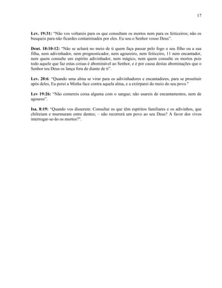 17
Lev. 19:31: “Não vos voltareis para os que consultam os mortos nem para os feiticeiros; não os
busqueis para não ficardes contaminados por eles. Eu sou o Senhor vosso Deus”.
Deut. 18:10-12: “Não se achará no meio de ti quem faça passar pelo fogo o seu filho ou a sua
filha, nem adivinhador, nem prognosticador, nem agoureiro, nem feiticeiro, 11 nem encantador,
nem quem consulte um espírito adivinhador, nem mágico, nem quem consulte os mortos pois
todo aquele que faz estas coisas é abominável ao Senhor, e é por causa destas abominações que o
Senhor teu Deus os lança fora de diante de ti”.
Lev. 20:6: “Quando uma alma se virar para os adivinhadores e encantadores, para se prostituir
após deles, Eu porei a Minha face contra aquela alma, e a extirparei do meio do seu povo."
Lev 19:26: “Não comereis coisa alguma com o sangue; não usareis de encantamentos, nem de
agouros”.
Isa. 8:19: “Quando vos disserem: Consultai os que têm espíritos familiares e os adivinhos, que
chilreiam e murmuram entre dentes; – não recorrerá um povo ao seu Deus? A favor dos vivos
interrogar-se-ão os mortos?".
 