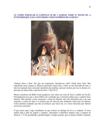 18
13- COMO EXPLICAR O CAPÍTULO 28 DE I SAMUEL ONDE O TEXTO DÁ A
ENTENDER QUE SAUL CONVERSOU COM O ESPÍRITO DE SAMUEL?
"Samuel disse a Saul: Por que me inquietaste, fazendo-me subir? Então disse Saul: Mui
angustiado estou, porque os filisteus guerreiam contra mim, e Deus se tem desviado de mim, e
não me responde mais, nem pelo ministério dos profetas, nem por sonhos; por isso te chamei a ti,
para que me faças saber o que hei de fazer." I Sm 28:15
Muitos estudiosos da Bíblia ficam perplexos com relato da visita de Saul a mulher de En-dor.
Principalmente por que o texto bíblico dá a entender que a Escritura afirma que o espírito fosse
Samuel. Mas quando o texto menciona o nome de Samuel, não está afirmando que é ele mas
expressa a crença de Saul e os demais que ali estavam que realmente criam que era Samuel.
Como podemos entender que não era Samuel, que estava ali, se o texto menciona que Samuel
conversou com Saul?
O que temos aqui é algo semelhante ao que ocorreu no diálogo de Eva e a serpente. O texto
atribui toda a obra de engano a serpente. Apocalipse 9 identifica Satanás com a serpente de
Gênesis 3: "E foi precipitado o grande dragão, a antiga serpente, que se chama o Diabo e Satanás,
 