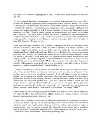 19
que engana todo o mundo; foi precipitado na terra, e os seus anjos foram precipitados com ele."
Ap. 12:9
Em ambos os casos Satanás era o responsável pela manifestação sobrenatural, mas o texto bíblico
se refere nos dois casos, apenas aos objetos de engano (no caso a serpente e Samuel). Se a pratica
da necromância (arte de adivinhar pela invocação do espírito dos mortos) é um culto aos demônio
e abominável a Senhor, e se suponhamos que Samuel estivesse no Céu, jamais a feiticeira teria
poder e autoridade para trazê-lo de lá. E O Senhor Deus não agiria por meio da feiticeira para se
comunicar com Saul. "Ninguém poderá crer por um momento sequer que Satanás tivesse poder
para chamar do Céu o santo profeta de Deus para honrar os enganos de uma mulher perdida.
Tampouco podemos concluir que Deus o chamasse à caverna da feiticeira; pois o Senhor já Se
havia recusado a comunicar-Se com Saul, por meio de sonhos, por Urim, ou por profetas”. I
Sam. 28:6 Patriarcas e Profetas pg. 683.
Mas o espírito maligno convenceu Saul. A aparência do espírito, sua voz, suas maneiras eram as
mesmas de Samuel. Satanás tem o poder de imitar a aparência das pessoas falecidas. Este
poderoso engano leva milhões a crer que estão tendo uma entrevista com um ente querido
falecido quando na verdade estão em franco diálogo com os demônios. "Ao mesmo tempo em que
professam trazer os vivos em comunicação com os mortos, o príncipe do mal sobre eles exerce
sua influência fascinante. Ele tem poder para fazer surgir perante os homens a aparência de seus
amigos falecidos. A contrafação é perfeita; a expressão familiar, as palavras, o tom da voz, são
reproduzidos com maravilhosa exatidão. Muitos são consolados com a afirmativa de que seus
queridos estão gozando a ventura celestial; e, sem suspeita de perigo, dão ouvidos a "espíritos
enganadores, e doutrinas de demônios”. Grande Conflito pg. 552
"A crença na comunicação com os mortos é ainda mantida, mesmo nos países professos cristãos.
Sob o nome de Espiritismo, a prática de comunicar-se com os seres que pretendem ser os
espíritos dos mortos, tem-se espalhado largamente. É ela calculada a ganhar as simpatias
daqueles que depuseram seus queridos na sepultura. Seres espirituais algumas vezes aparecem a
pessoas sob a forma de seus amigos falecidos, e relatam incidentes ligados com sua vida, e
efetuam atos que realizavam quando vivos. Deste modo levam os homens a crerem que seus
amigos mortos são anjos que pairam sobre eles, e com eles se comunicam. Aqueles que assim
pretendem ser espíritos dos mortos, são considerados com certa idolatria, e para muitos sua
palavra tem maior valor do que a Palavra de Deus. Patriarcas e Profetas pág. 684,685".
Satanás e seus anjos não têm o poder de prever o futuro. Mas revelando coisas ocultas do passado
dos entes falecidos e pela experiência que adquiriu através dos séculos, Satanás e seus anjos
deduzem alguns acontecimentos futuros da vida.
"Satanás leva os homens a consultar os que têm espíritos familiares; e, revelando coisas ocultas
do passado, inspira confiança em seu poder para predizer coisas vindouras. Pela experiência
adquirida através dos longos séculos, ele pode raciocinar partindo das causas aos efeitos, e
predizer muitas vezes, com certo grau de precisão, alguns dos acontecimentos futuros da vida do
homem. Assim está ele habilitado a enganar pobres almas transviadas, e levá-las sob seu poder,
e conduzi-las cativas à sua vontade”. Patriarcas e profetas pg. 687.
 