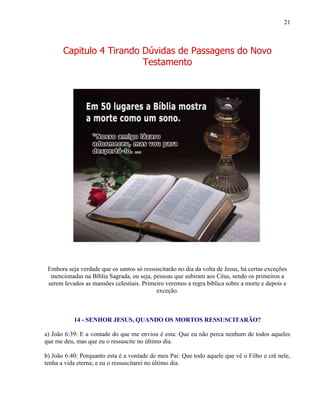 21
Capitulo 4 Tirando Dúvidas de Passagens do Novo
Testamento
Embora seja verdade que os santos só ressuscitarão no dia da volta de Jesus, há certas exceções
mencionadas na Bíblia Sagrada, ou seja, pessoas que subiram aos Céus, sendo os primeiros a
serem levados as mansões celestiais. Primeiro veremos a regra bíblica sobre a morte e depois e
exceção.
14 - SENHOR JESUS, QUANDO OS MORTOS RESSUSCITARÃO?
a) João 6:39: E a vontade do que me enviou é esta: Que eu não perca nenhum de todos aqueles
que me deu, mas que eu o ressuscite no último dia.
b) João 6:40: Porquanto esta é a vontade de meu Pai: Que todo aquele que vê o Filho e crê nele,
tenha a vida eterna; e eu o ressuscitarei no último dia.
 